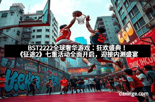 BST2222全球奢华游戏：狂欢盛典！《征途2》七重活动全面开启，迎接内测盛宴